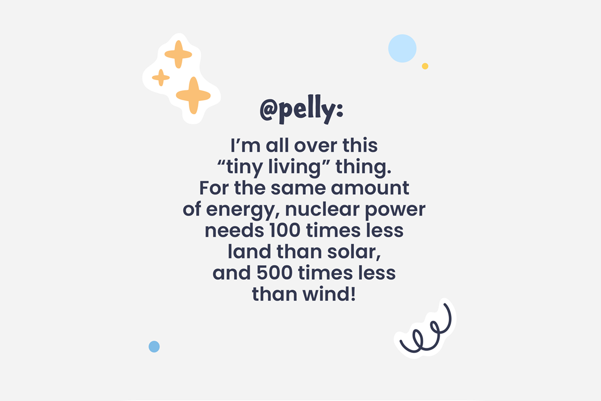 @pelly: I'm all over this "tiny living" thing. For the same amount of energy, nuclear power needs 100 times less land than solar, and 500 times less than wind!